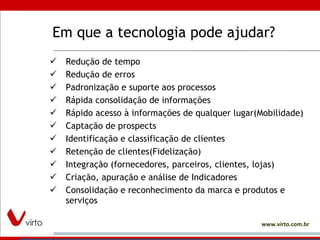 Em que a tecnologia pode ajudar? Redução de tempo Redução de erros Padronização e suporte aos processos Rápida consolidação de informações Rápido acesso à informações de qualquer lugar(Mobilidade) Captação de prospects Identificação e classificação de clientes Retenção de clientes(Fidelização) Integração (fornecedores, parceiros, clientes, lojas) Criação, apuração e análise de Indicadores Consolidação e reconhecimento da marca e produtos e serviços 