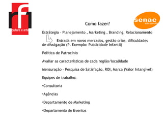 A EMPRESA Como fazer? Estrátegia – Planejamento , Marketing , Branding, Relacionamento Entrada em novos mercados, gestão crise, dificuldades de divulgação (P. Exemplo: Publicidade Infantil) Política de Patrocínio Avaliar as características de cada região/localidade Mensuração – Pesquisa de Satisfação, ROI, Marca (Valor Intangível) Equipes de trabalho:  Consultoria  Agências Departamento de Marketing  Departamento de Eventos 