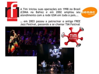 A Tim iniciou suas operações em 1998 no Brasil (CDMA na Bahia) e em 2002 ampliou seu atendimento com a rede GSM em todo o país... …  em 2003 passou a patrocinar o antigo FREE Jazz Festival, passando a se chamar TIM Festival 