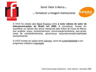 A EMPRESA Gerar Valor à Marca... …  fortalecer a Imagem Institucional Fonte: Comunicação Corporativa – Valor Setorial - Novembro 2009  A VIVO foi cotada pela  Band Finance  como  a mais valiosa do setor de telecomunicações do Brasil em 2009.  A consultoria, focada em quantificar os valores dos ativos intangíveis pelo Índice de Força da Marca, que engloba: preço, produto/serviços, comunicação/marketing, pós-venda, canal de venda/atendimento, governança corporativa/responsabilidade socioambiental. A VIVO investe em ações tanto  culturais  como de  sustentabilidade  e em programas voltados á  educação .  