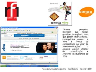 A EMPRESA Fonte: Comunicação Corporativa – Valor Setorial - Novembro 2009  “ Nossas pesquisas mostram que nesses quesitos intangíveis, mas que geram valor à marca, conseguimos manter a Vivo à frente da concorrência no setor de telecomunicações” -  Marcelo Alonso, diretor de comunicação e relações institucionais da Vivo.  