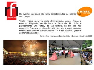 Os eventos regionais são bem caracterizados de acordo com suas praças.  “ Cada região preserva mais determinadas datas, festas e eventos. Enquanto no Nordeste a festa de São João é praticamente um 'Natal', de tão festiva, no Sul isso não acontece. É a caracteristica de cada mercado e como cada um celebra seus eventos comemorativos.” - Priscila Stoliar, gerente de Marketing do SBT.  Fonte: Meio e Mensagem Especial: Mídia e Eventos – Outubro de 2009 