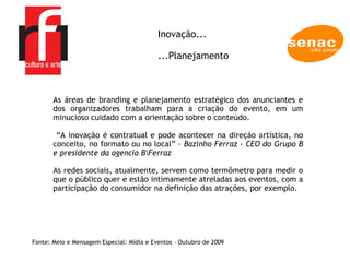 A EMPRESA As áreas de branding e planejamento estratégico dos anunciantes e dos organizadores trabalham para a criação do evento, em um minucioso cuidado com a orientação sobre o conteúdo. “ A inovação é contratual e pode acontecer na direção artística, no conceito, no formato ou no local” -  Bazinho Ferraz - CEO do Grupo B e presidente da agencia B\Ferraz As redes sociais, atualmente, servem como termômetro para medir o que o público quer e estão intimamente atreladas aos eventos, com a participação do consumidor na definição das atrações, por exemplo.  Fonte: Meio e Mensagem Especial: Mídia e Eventos – Outubro de 2009 Inovação... ...Planejamento 
