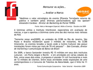 A EMPRESA “ Somente nesse ano[2009], as unidades do CCBB no Rio de Janeiro, São Paulo e Brasília receberam quase 3 milhões de visitantes. No CCBB itinerante, os eventos levados a locais onde o Centro Cultural não possui instalações foram vistos por mais de 70 mil pessoas” -  Dan Conrado, diretor de marketing e comunicação do Banco do Brasil Mensurar as ações.. …  Avaliar a Marca A Usiminas utiliza o Instituto Interbrand, especialista em avaliação de marcas, e que a apontou a Usiminas como uma das dez marcas mais valiosas do País  Em 2009, o banco Santander investiu R$ 15 milhões em seus dois institutos culturais – em Porto Alegre e Recife – e em atividades em várias cidades do País, entre esses dois eixos. A proposta é atender 51 mil funcionários e mais de 12 milhões de clientes. Entre essas atividades estão exposições de arte contemporânea e o Concurso de Talentos da Maturidade, que é feito há 11 anos.  Fonte: Comunicação Corporativa – Valor Setorial - Novembro 2009  “ Medimos o valor estratégico do evento [Planeta Terra]pelo retorno de público e também pelos diversos patrocinadores que nos apoiam”  Alexandre Cardoso – Diretor de Marketing do Portal TERRA  Fonte: Meio e Mensagem Especial: Mídia e Eventos – Outubro de 2009 