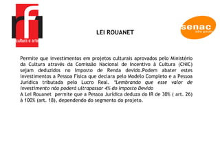 Lei Rouanet Permite que investimentos em projetos culturais aprovados pelo Ministério da Cultura através da Comissão Nacional de Incentivo à Cultura (CNIC) sejam deduzidos no Imposto de Renda devido.Podem abater estes investimentos a Pessoa Física que declara pelo Modelo Completo e a Pessoa Jurídica tributada pelo Lucro Real.  *Lembrando que esse valor de investimento não poderá ultrapassar 4% do Imposto Devido A Lei Rouanet  permite que a Pessoa Jurídica deduza do IR de 30% ( art. 26) à 100% (art. 18), dependendo do segmento do projeto.  LEI ROUANET  