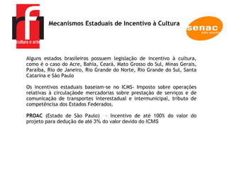 A EMPRESA Alguns estados brasileiros possuem legislação de incentivo à cultura, como é o caso do Acre, Bahia, Ceará, Mato Grosso do Sul, Minas Gerais, Paraíba, Rio de Janeiro, Rio Grande do Norte, Rio Grande do Sul, Santa Catarina e São Paulo  Os incentivos estaduais baseiam-se no ICMS- Imposto sobre operações relativas à circulaçãode mercadorias sobre prestação de serviços e de comunicação de transportes interestadual e intermunicipal, tributo de competêncisa dos Estados Federados.  PROAC  (Estado de São Paulo)  – Incentivo de até 100% do valor do projeto para dedução  de até 3% do valor devido do ICMS  Mecanismos Estaduais de Incentivo à Cultura  