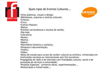 A EMPRESA Artes plásticas, visuais e design; Bibliotecas, arquivos e centros culturais; Cinema; Circo; Cultura Popular;  Dança; Eventos carnavalescos e escolas de samba; Hip-hop; Literatura; Museu; Música; Ópera; Patrimônio histórico e artístico; Pesquisa e documentação; Teatro; Vídeo;  Bolsa de estudo para cursos de caráter cultural ou artístico, ministrados em instituições nacionas ou internacionais sem fins lucrativos;  Propaganda de rádio e de televisão com finalidades cultural, social e de prestação de serviços à comunidade;  Projetos Especiais – primeiras obras, experimentações...  Restauração e Conservação …  Quais tipos de Eventos Culturais... 