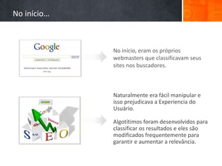 No início, eram os próprios
webmasters que classificavam seus
sites nos buscadores.
Naturalmente era fácil manipular e
isso prejudicava a Experiencia do
Usuário.
Algotítimos foram desenvolvidos para
classificar os resultados e eles são
modificados frequentemente para
garantir e aumentar a relevância.
No início…
 