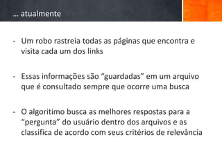 … atualmente
- Um robo rastreia todas as páginas que encontra e
visita cada um dos links
- Essas informações são “guardadas” em um arquivo
que é consultado sempre que ocorre uma busca
- O algoritimo busca as melhores respostas para a
“pergunta” do usuário dentro dos arquivos e as
classifica de acordo com seus critérios de relevância
 