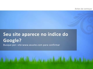 Seu site aparece no índice do
Google?
Busque por: site:www.seusite.com para confirmar
Antes de começar
 