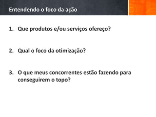 Entendendo o foco da ação
1. Que produtos e/ou serviços ofereço?
2. Qual o foco da otimização?
3. O que meus concorrentes estão fazendo para
conseguirem o topo?
 