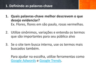 1. Definindo as palavras-chave
1. Quais palavras-chave melhor descrevem o que
desejo evidenciar?
Ex. Flores, flores em são paulo, rosas vermelhas.
2. Utilize sinônimos, variações e entenda os termos
que são importantes para seu público alvo
3. Se o site tem busca interna, use os termos mais
buscados também.
Para ajudar na escolha, utilize ferramentas como
Google Adwords e Google Trends.
 