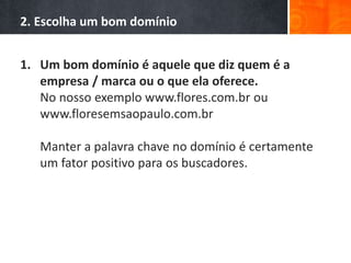 2. Escolha um bom domínio
1. Um bom domínio é aquele que diz quem é a
empresa / marca ou o que ela oferece.
No nosso exemplo www.flores.com.br ou
www.floresemsaopaulo.com.br
Manter a palavra chave no domínio é certamente
um fator positivo para os buscadores.
 
