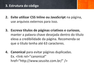 3. Estrutura do código
2. Evite utilizar CSS Inline ou JavaScript na página,
use arquivos externos para isso.
3. Escreva títulos de páginas criativos e curiosos,
manter a palavra chave desejada dentro do título
eleva a credibilidade da página. Recomenda-se
que o título tenha até 63 caracteres.
4. Canonical para evitar páginas duplicadas.
Ex. <link rel="canonical"
href="http://www.seusite.com.br/" />
 