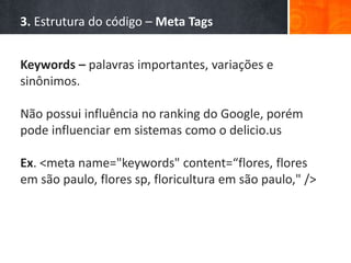 3. Estrutura do código – Meta Tags
Keywords – palavras importantes, variações e
sinônimos.
Não possui influência no ranking do Google, porém
pode influenciar em sistemas como o delicio.us
Ex. <meta name="keywords" content=“flores, flores
em são paulo, flores sp, floricultura em são paulo," />
 