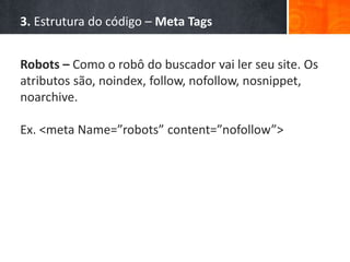 3. Estrutura do código – Meta Tags
Robots – Como o robô do buscador vai ler seu site. Os
atributos são, noindex, follow, nofollow, nosnippet,
noarchive.
Ex. <meta Name=”robots” content=”nofollow”>
 