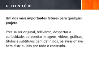4. O CONTEÚDO
Um dos mais importantes fatores para qualquer
projeto.
Precisa ser original, relevante, despertar a
curiosidade, apresentar imagens, vídeos, gráficos,
títulos e subtítulos bem definidos, palavras-chave
bem distribuídas por todo o conteúdo.
 