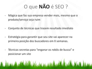 - Mágica que faz sua empresa vender mais, mesmo que o
produto/serviço seja ruim
- Conjunto de técnicas que trazem resultado imediato
- Estratégia para garantir que seu site vai aparecer na
primeira posição dos buscadores em X semanas.
- Técnicas secretas para “enganar os robôs de busca” e
posicionar um site
O que NÃO é SEO ?
 