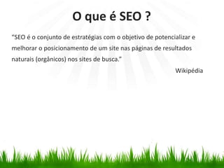 “SEO é o conjunto de estratégias com o objetivo de potencializar e
melhorar o posicionamento de um site nas páginas de resultados
naturais (orgânicos) nos sites de busca.”
O que é SEO ?
Wikipédia
 