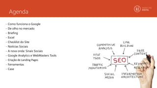 Agenda
- Como funciona o Google
- De olho no mercado
- Briefing
- Excel
- Checklist do Site
- Notícias Sociais
- A nova onda: Sinais Sociais
- Google Analytics e WebMasters Tools
- Criação de Landing Pages
- Ferramentas
- Case
 