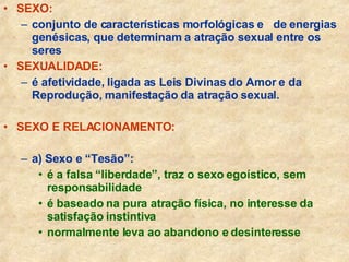 SEXO:   conjunto de características morfológicas e  de energias genésicas, que determinam a atração sexual entre os seres SEXUALIDADE:   é afetividade, ligada as Leis Divinas do Amor e da Reprodução, manifestação da atração sexual. SEXO E RELACIONAMENTO: a) Sexo e “Tesão”: é a falsa “liberdade”, traz o sexo egoístico, sem responsabilidade é baseado na pura atração física, no interesse da satisfação instintiva normalmente leva ao abandono e desinteresse 