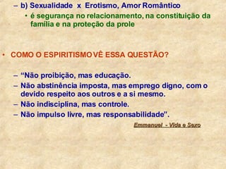 b) Sexualidade  x  Erotismo, Amor Romântico é segurança no relacionamento, na constituição da família e na proteção da prole COMO O ESPIRITISMO VÊ ESSA QUESTÃO? “ Não proibição, mas educação. Não abstinência imposta, mas emprego digno, com o devido respeito aos outros e a si mesmo. Não indisciplina, mas controle. Não impulso livre, mas responsabilidade”.   Emmanuel  - Vida e Sexo 