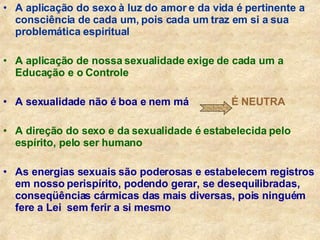 A aplicação do sexo à luz do amor e da vida é pertinente a consciência de cada um, pois cada um traz em si a sua problemática espiritual A aplicação de nossa sexualidade exige de cada um a Educação e o Controle A sexualidade não é boa e nem má   É NEUTRA A direção do sexo e da sexualidade é estabelecida pelo espírito, pelo ser humano As energias sexuais são poderosas e estabelecem registros em nosso perispírito, podendo gerar, se desequilibradas,  conseqüências cármicas das mais diversas, pois ninguém fere a Lei  sem ferir a si mesmo 