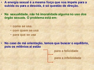 A energia sexual é a mesma força que nos impele para a subida ou para a descida, é só questão de direção. Na  sexualidade, não há imoralidade alguma no uso dos órgão sexuais. O problema está em: como se usa com quem se usa para que se usa No caso de má orientação, temos que buscar o equilíbrio, pois os milênios aí estão para a felicidade   para a infelicidade 