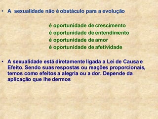 A  sexualidade não é obstáculo para a evolução é oportunidade de crescimento é oportunidade de entendimento é oportunidade de amor é oportunidade de afetividade A sexualidade está diretamente ligada a Lei de Causa e Efeito. Sendo suas respostas ou reações proporcionais, temos como efeitos a alegria ou a dor. Depende da aplicação que lhe dermos 