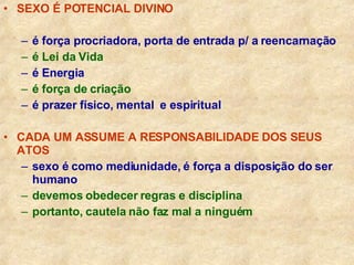 SEXO É POTENCIAL DIVINO é força procriadora, porta de entrada p/ a reencarnação é Lei da Vida é Energia   é força de criação é prazer físico, mental  e espiritual CADA UM ASSUME A RESPONSABILIDADE DOS SEUS ATOS sexo é como mediunidade, é força a disposição do ser humano devemos obedecer regras e disciplina portanto, cautela não faz mal a ninguém 