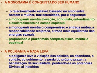 A MONOGAMIA É CONQUISTA DO SER HUMANO o relacionamento estável, baseado no amor entre  homem e mulher, traz serenidade, paz e segurança a monogamia mostra elevação, conquista, entendimento e esclarecimento no campo espiritual a monogamia mostra o compromisso e entrega mútua, a responsabilidade recíproca, a troca mais equilibrada das energias sexuais proporciona o prazer mais completo, físico, mental e espiritual A POLIGAMIA A NADA LEVA a poligamia leva a viciação das paixões, ao abandono, a solidão, ao sofrimento, a perda do próprio prazer, a banalização da sexualidade, perdendo-se os potenciais Divinos aí inseridos 