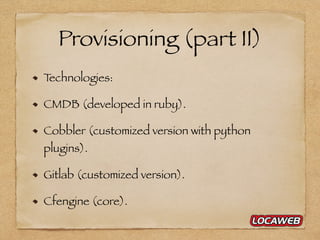 Provisioning (part II)
Technologies:
CMDB (developed in ruby).
Cobbler (customized version with python
plugins).
Gitlab (customized version).
Cfengine (core).
 