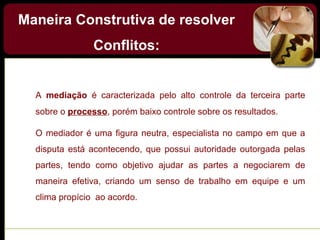 Maneira Construtiva de resolver
Conflitos:
A mediação é caracterizada pelo alto controle da terceira parte
sobre o processo, porém baixo controle sobre os resultados.
O mediador é uma figura neutra, especialista no campo em que a
disputa está acontecendo, que possui autoridade outorgada pelas
partes, tendo como objetivo ajudar as partes a negociarem de
maneira efetiva, criando um senso de trabalho em equipe e um
clima propício ao acordo.
 
