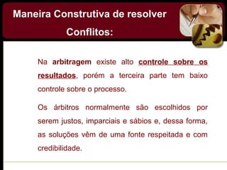 Na arbitragem existe alto controle sobre os
resultados, porém a terceira parte tem baixo
controle sobre o processo.
Os árbitros normalmente são escolhidos por
serem justos, imparciais e sábios e, dessa forma,
as soluções vêm de uma fonte respeitada e com
credibilidade.
Maneira Construtiva de resolver
Conflitos:
 