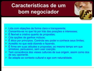  Lida com objeções de forma clara e transparente;
 Concentra-se no que há por trás das posições e interesses;
 É flexível e criativo quanto às propostas;
 Cria opções de ganhos mútuos;
 É ético por princípios. Controla seu poder e conhece seus limites;
 Acredito no que está dizendo e fazendo.
 É firme em suas atitudes e propostas; ao mesmo tempo em que
amistoso, persuasivo, sem usar coerção.
 Tem consciência dos vieses culturais de sua origem, assim como dos
de seu oponente.
 Se adapta ao contexto cultural e age com naturalidade.
Características de um
bom negociador
 