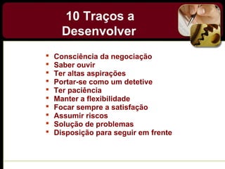 10 Traços a
Desenvolver
 Consciência da negociação
 Saber ouvir
 Ter altas aspirações
 Portar-se como um detetive
 Ter paciência
 Manter a flexibilidade
 Focar sempre a satisfação
 Assumir riscos
 Solução de problemas
 Disposição para seguir em frente
 