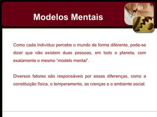 Como cada indivíduo percebe o mundo de forma diferente, pode-se
dizer que não existem duas pessoas, em todo o planeta, com
exatamente o mesmo “modelo mental”.
Diversos fatores são responsáveis por essas diferenças, como a
constituição física, o temperamento, as crenças e o ambiente social.
Modelos Mentais
 