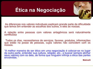 As diferenças nos valores individuais explicam grande parte da dificuldade
que temos em entender as escolhas dos outros, e eles as nossas.
A relação entre pessoas com valores antagônicos será naturalmente
conflituosa
Todos os dias, necessitamos de serviços, favores, produtos, informações
que estão na posse de pessoas, cujos valores não coincidem com os
nossos.
“A melhor maneira de ser ético em uma negociação é colocar-se no lugar
da outra parte, entender sua cultura, religião, etc., e buscar sempre alinhar
seus valores com os dela, de forma que ninguém infrinja a ética das partes
envolvidas. “
Matinelli
Ética na Negociação
 