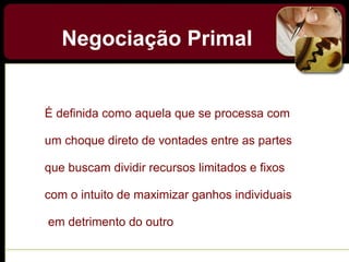 Negociação Primal
É definida como aquela que se processa com
um choque direto de vontades entre as partes
que buscam dividir recursos limitados e fixos
com o intuito de maximizar ganhos individuais
em detrimento do outro
 