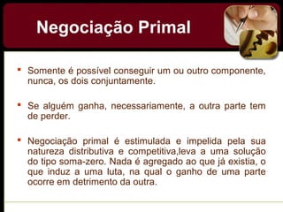  Somente é possível conseguir um ou outro componente,
nunca, os dois conjuntamente.
 Se alguém ganha, necessariamente, a outra parte tem
de perder.
 Negociação primal é estimulada e impelida pela sua
natureza distributiva e competitiva,leva a uma solução
do tipo soma-zero. Nada é agregado ao que já existia, o
que induz a uma luta, na qual o ganho de uma parte
ocorre em detrimento da outra.
Negociação Primal
 