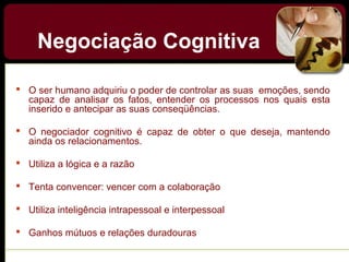 Negociação Cognitiva
 O ser humano adquiriu o poder de controlar as suas emoções, sendo
capaz de analisar os fatos, entender os processos nos quais esta
inserido e antecipar as suas conseqüências.
 O negociador cognitivo é capaz de obter o que deseja, mantendo
ainda os relacionamentos.
 Utiliza a lógica e a razão
 Tenta convencer: vencer com a colaboração
 Utiliza inteligência intrapessoal e interpessoal
 Ganhos mútuos e relações duradouras
 