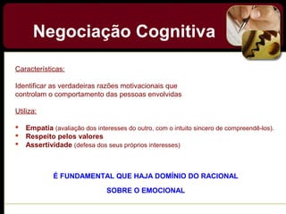 Negociação Cognitiva
Características:
Identificar as verdadeiras razões motivacionais que
controlam o comportamento das pessoas envolvidas
Utiliza:
 Empatia (avaliação dos interesses do outro, com o intuito sincero de compreendê-los).
 Respeito pelos valores
 Assertividade (defesa dos seus próprios interesses)
É FUNDAMENTAL QUE HAJA DOMÍNIO DO RACIONAL
SOBRE O EMOCIONAL
 