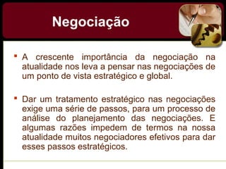 Negociação
 A crescente importância da negociação na
atualidade nos leva a pensar nas negociações de
um ponto de vista estratégico e global.
 Dar um tratamento estratégico nas negociações
exige uma série de passos, para um processo de
análise do planejamento das negociações. E
algumas razões impedem de termos na nossa
atualidade muitos negociadores efetivos para dar
esses passos estratégicos.
 