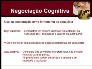 Negociação Cognitiva
Uso da cooperação como ferramenta de conquista
Seja empático: demonstrar um sincero interesse em entender as
necessidades , aspirações e valores da outra parte
Visão sistêmica: Veja a negociação sobre a perspectiva da outra parte
Seja criativo: Considere que os valores e preferências são sempre
relativas para as partes.
As prioridades variam de pessoa a pessoa e de
realidade a realidade
 