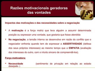 Impactos das motivações e das necessidades sobre a negociação
 A motivação é a força motriz que leva alguém a assumir determinada
posição ou expressar uma vontade, que gostaria que fosse atendida
 Na negociação, a tensão interna se desenvolve em razão do conflito que o
negociador enfrenta quando tem de expressar a ASSERTIVIDADE (defesa
dos seus próprios interesses) ao mesmo tempo que a EMPATIA (avaliação
dos interesses do outro, com o intuito sincero de compreendê-los).
Força motivadora:
 Necessidade (sentimento de privação em relação ao estado
desejado. )
Razões motivacionais geradoras
das vontades
 