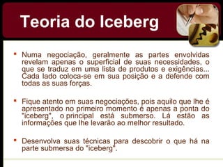 Teoria do Iceberg
 Numa negociação, geralmente as partes envolvidas
revelam apenas o superficial de suas necessidades, o
que se traduz em uma lista de produtos e exigências...
Cada lado coloca-se em sua posição e a defende com
todas as suas forças.
 Fique atento em suas negociações, pois aquilo que lhe é
apresentado no primeiro momento é apenas a ponta do
"iceberg", o principal está submerso. Lá estão as
informações que lhe levarão ao melhor resultado.
 Desenvolva suas técnicas para descobrir o que há na
parte submersa do "iceberg".
 