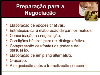 Preparação para a
Negociação
 Elaboração de opções criativas.
 Estratégias para elaboração de ganhos mútuos.
 Comunicação na negociação.
 Condições básicas para um diálogo efetivo.
 Compreensão das fontes de poder e de
persuasão.
 Elaboração de um plano alternativo.
 O acordo.
 A negociação após a formalização do acordo.
 