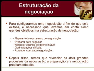 Estruturação da
negociação
 Para configurarmos uma negociação a fim de que seja
exitosa, é necessário que levemos em conta cinco
grandes objetivos, na estruturação da negociação:
• - Mapear todo o processo de negociação.
• - Preparar para negociar.
- Negociar visando ao ganho mútuo.
- Gerir situações difíceis.
- Aprender com cada negociação.
 Depois disso, temos que vivenciar os dois grandes
processos da negociação: a preparação e a negociação
propriamente dita.
 
