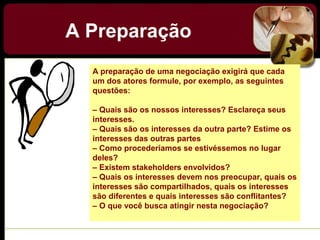 A Preparação
A preparação de uma negociação exigirá que cada
um dos atores formule, por exemplo, as seguintes
questões:
– Quais são os nossos interesses? Esclareça seus
interesses.
– Quais são os interesses da outra parte? Estime os
interesses das outras partes
– Como procederíamos se estivéssemos no lugar
deles?
– Existem stakeholders envolvidos?
– Quais os interesses devem nos preocupar, quais os
interesses são compartilhados, quais os interesses
são diferentes e quais interesses são conflitantes?
– O que você busca atingir nesta negociação?
 