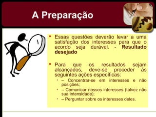 A Preparação
 Essas questões deverão levar a uma
satisfação dos interesses para que o
acordo seja durável. - Resultado
desejado
 Para que os resultados sejam
alcançados, deve-se proceder às
seguintes ações específicas:
• – Concentrar-se em interesses e não
posições;
• – Comunicar nossos interesses (talvez não
sua intensidade);
• – Perguntar sobre os interesses deles.
 